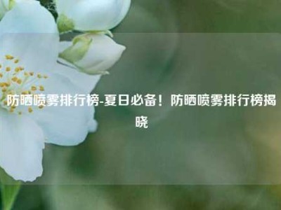 防晒喷雾排行榜-夏日必备！防晒喷雾排行榜揭晓