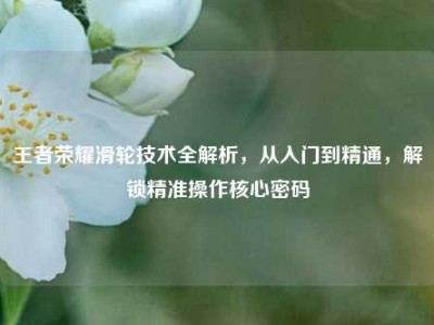 王者荣耀滑轮技术全解析，从入门到精通，解锁精准操作核心密码