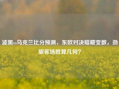 波黑vs乌克兰比分预测，东欧对决暗藏变数，劲旅客场胜算几何？