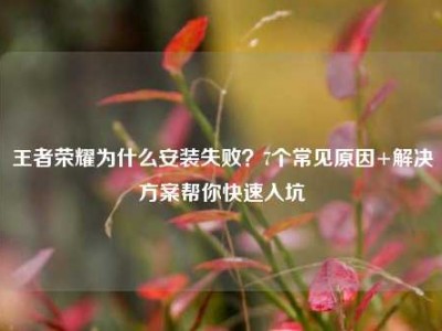 王者荣耀为什么安装失败？7个常见原因+解决方案帮你快速入坑