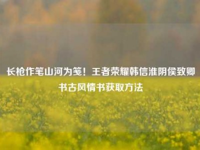 长枪作笔山河为笺！王者荣耀韩信淮阴侯致卿书古风情书获取方法