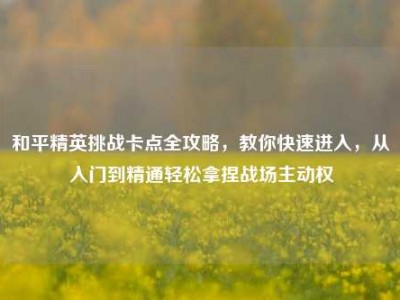 和平精英挑战卡点全攻略，教你快速进入，从入门到精通轻松拿捏战场主动权