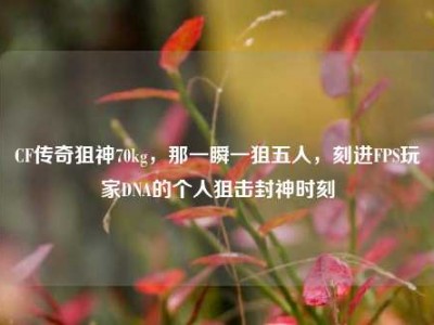 CF传奇狙神70kg，那一瞬一狙五人，刻进FPS玩家DNA的个人狙击封神时刻