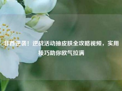 非酋逆袭！逆战活动抽皮肤全攻略视频，实用技巧助你欧气拉满