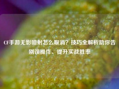 CF手游无影喷射怎么取消？技巧全解析助你告别误操作、提升实战胜率