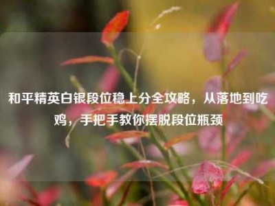 和平精英白银段位稳上分全攻略，从落地到吃鸡，手把手教你摆脱段位瓶颈