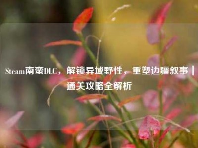Steam南蛮DLC，解锁异域野性，重塑边疆叙事｜通关攻略全解析