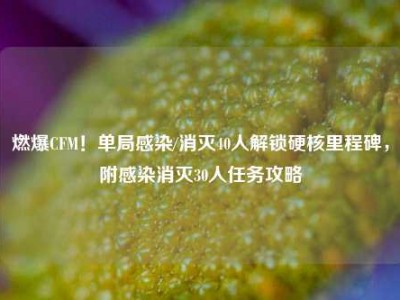 燃爆CFM！单局感染/消灭40人解锁硬核里程碑，附感染消灭30人任务攻略