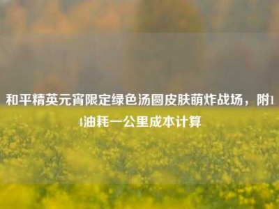 和平精英元宵限定绿色汤圆皮肤萌炸战场，附14油耗一公里成本计算