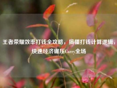 王者荣耀效率打钱全攻略，搞懂打钱计算逻辑，快速经济碾压Carry全场