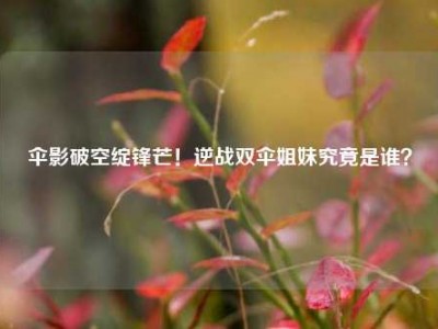 伞影破空绽锋芒！逆战双伞姐妹究竟是谁？