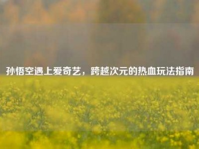 孙悟空遇上爱奇艺，跨越次元的热血玩法指南