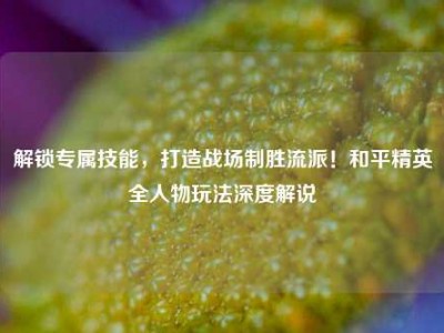 解锁专属技能，打造战场制胜流派！和平精英全人物玩法深度解说