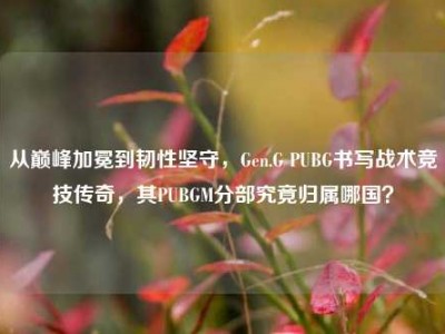 从巅峰加冕到韧性坚守，Gen.G PUBG书写战术竞技传奇，其PUBGM分部究竟归属哪国？