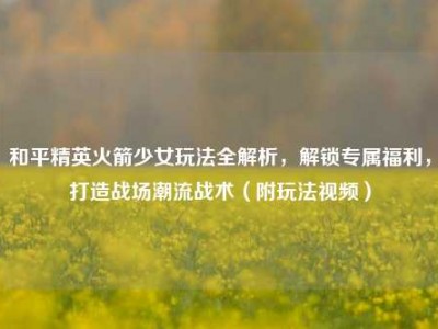 和平精英火箭少女玩法全解析，解锁专属福利，打造战场潮流战术（附玩法视频）