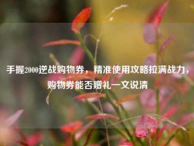 手握2000逆战购物券，精准使用攻略拉满战力，购物券能否赠礼一文说清