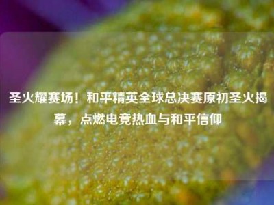 圣火耀赛场！和平精英全球总决赛原初圣火揭幕，点燃电竞热血与和平信仰