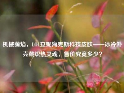 机械萌焰，LOL安妮海克斯科技皮肤——冰冷外壳藏炽热灵魂，售价究竟多少？
