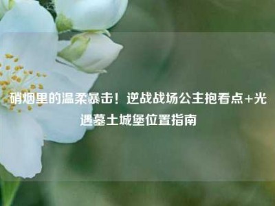 硝烟里的温柔暴击！逆战战场公主抱看点+光遇墓土城堡位置指南