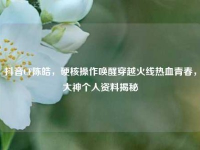 抖音CF陈皓，硬核操作唤醒穿越火线热血青春，大神个人资料揭秘