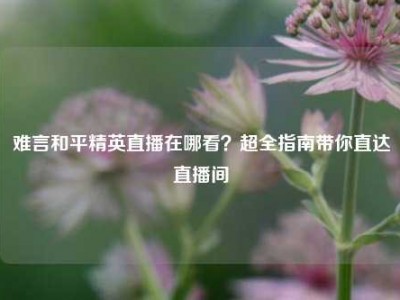 难言和平精英直播在哪看？超全指南带你直达直播间