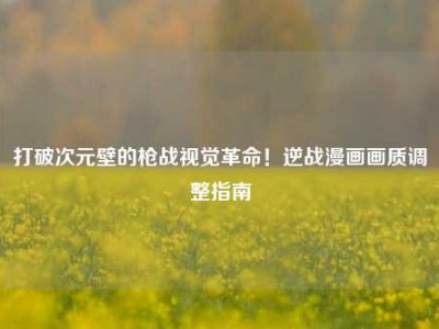打破次元壁的枪战视觉革命！逆战漫画画质调整指南