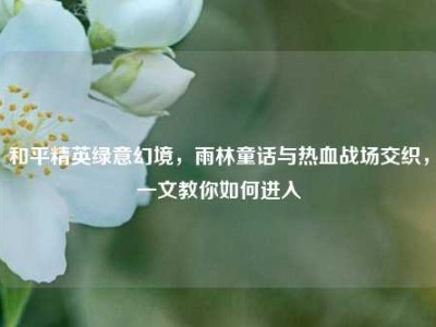 和平精英绿意幻境，雨林童话与热血战场交织，一文教你如何进入