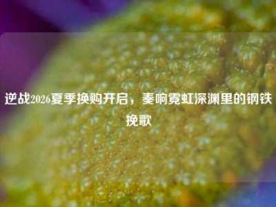 逆战2026夏季换购开启，奏响霓虹深渊里的钢铁挽歌