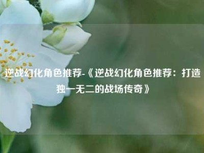 逆战幻化角色推荐-《逆战幻化角色推荐：打造独一无二的战场传奇》