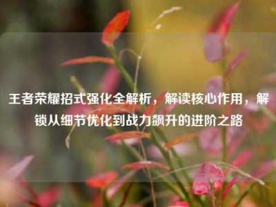 王者荣耀招式强化全解析，解读核心作用，解锁从细节优化到战力飙升的进阶之路