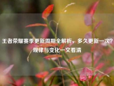 王者荣耀赛季更新周期全解析，多久更新一次？规律与变化一文看清
