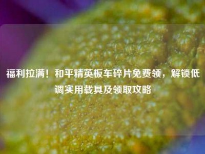 福利拉满！和平精英板车碎片免费领，解锁低调实用载具及领取攻略