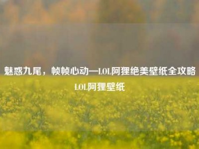 魅惑九尾，帧帧心动—LOL阿狸绝美壁纸全攻略LOL阿狸壁纸