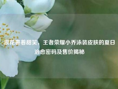 浪花裹着甜笑，王者荣耀小乔泳装皮肤的夏日治愈密码及售价揭秘