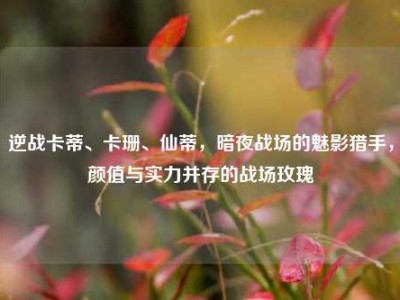 逆战卡蒂、卡珊、仙蒂，暗夜战场的魅影猎手，颜值与实力并存的战场玫瑰