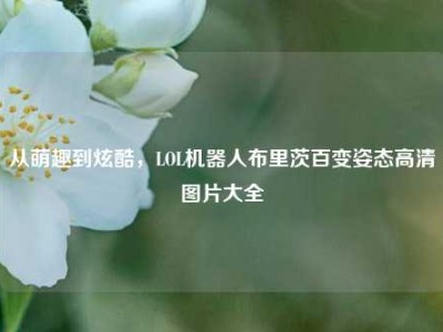 从萌趣到炫酷，LOL机器人布里茨百变姿态高清图片大全
