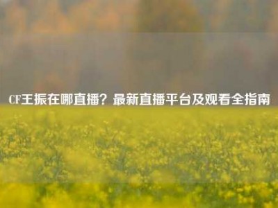 CF王振在哪直播？最新直播平台及观看全指南