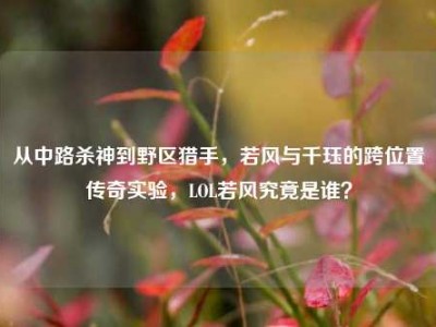 从中路杀神到野区猎手，若风与千珏的跨位置传奇实验，LOL若风究竟是谁？