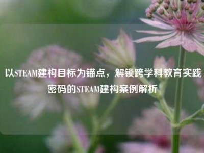 以STEAM建构目标为锚点，解锁跨学科教育实践密码的STEAM建构案例解析