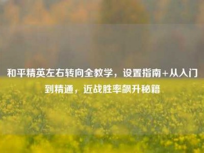 和平精英左右转向全教学，设置指南+从入门到精通，近战胜率飙升秘籍