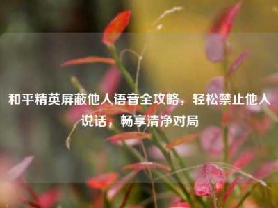 和平精英屏蔽他人语音全攻略，轻松禁止他人说话，畅享清净对局