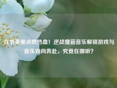 在节奏里点燃热血！逆战魔菇音乐解锁游戏与音乐双向奔赴，究竟在哪听？