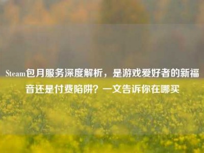 Steam包月服务深度解析，是游戏爱好者的新福音还是付费陷阱？一文告诉你在哪买