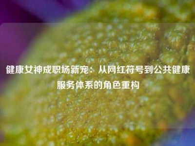 健康女神成职场新宠：从网红符号到公共健康服务体系的角色重构