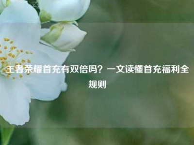 王者荣耀首充有双倍吗？一文读懂首充福利全规则