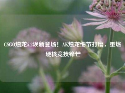CSGO烛龙5.2焕新登场！AK烛龙细节打磨，重燃硬核竞技锋芒