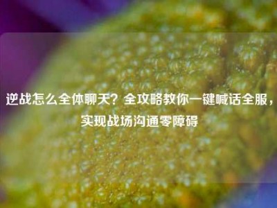 逆战怎么全体聊天？全攻略教你一键喊话全服，实现战场沟通零障碍