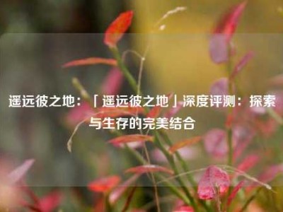 遥远彼之地：「遥远彼之地」深度评测：探索与生存的完美结合