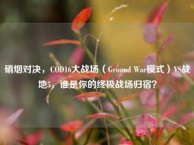 硝烟对决，COD16大战场（Ground War模式）VS战地5，谁是你的终极战场归宿？