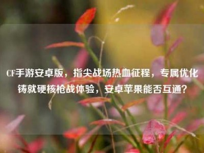 CF手游安卓版，指尖战场热血征程，专属优化铸就硬核枪战体验，安卓苹果能否互通？